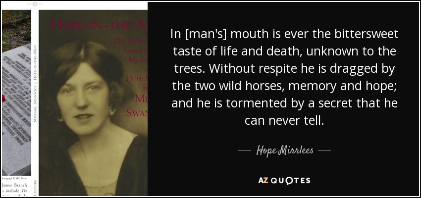In [man's] mouth is ever the bittersweet taste of life and death, unknown to the trees. Without respite he is dragged by the two wild horses, memory and hope; and he is tormented by a secret that he can never tell. - Hope Mirrlees