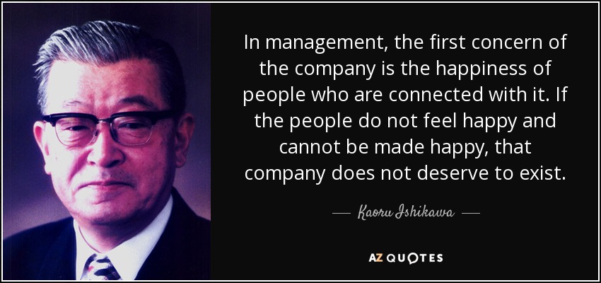 In management, the first concern of the company is the happiness of people who are connected with it. If the people do not feel happy and cannot be made happy, that company does not deserve to exist. - Kaoru Ishikawa
