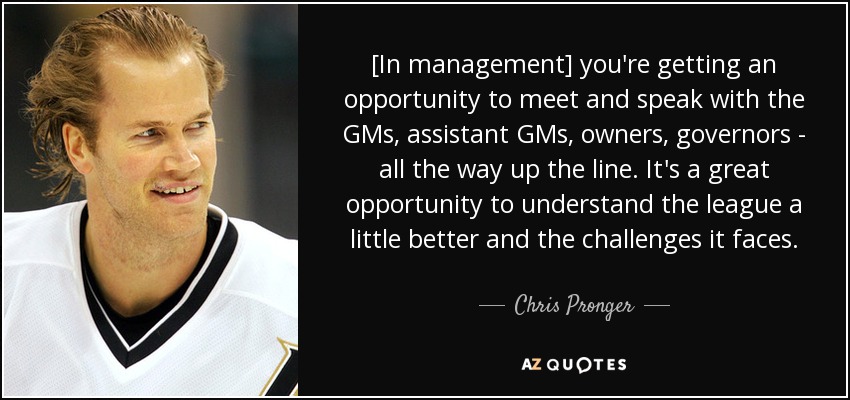 [In management] you're getting an opportunity to meet and speak with the GMs, assistant GMs, owners, governors - all the way up the line. It's a great opportunity to understand the league a little better and the challenges it faces. - Chris Pronger