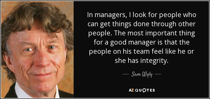 In managers, I look for people who can get things done through other people. The most important thing for a good manager is that the people on his team feel like he or she has integrity. - Sam Wyly
