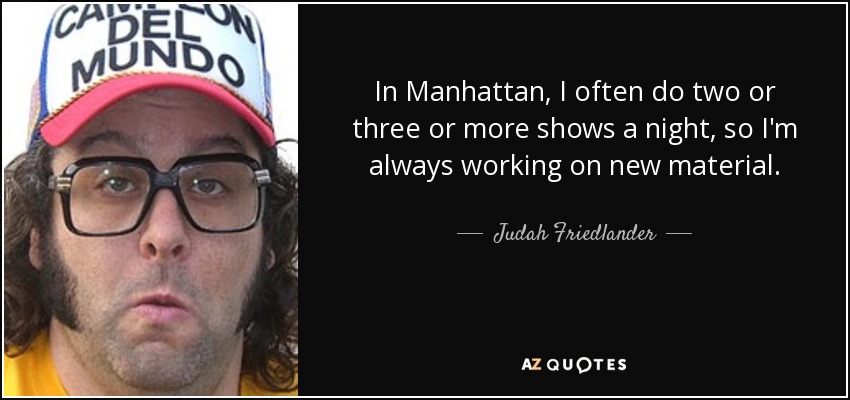 In Manhattan, I often do two or three or more shows a night, so I'm always working on new material. - Judah Friedlander