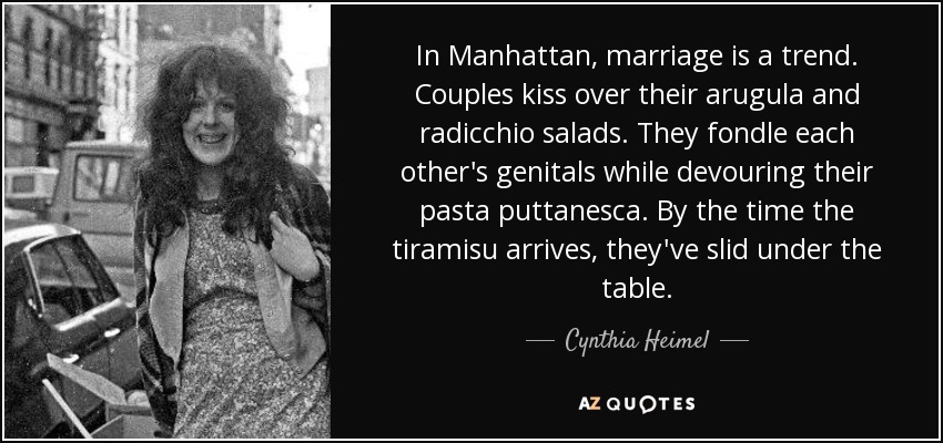 In Manhattan, marriage is a trend. Couples kiss over their arugula and radicchio salads. They fondle each other's genitals while devouring their pasta puttanesca. By the time the tiramisu arrives, they've slid under the table. - Cynthia Heimel