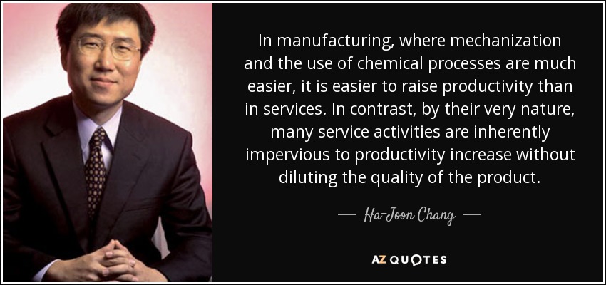 In manufacturing, where mechanization and the use of chemical processes are much easier, it is easier to raise productivity than in services. In contrast, by their very nature, many service activities are inherently impervious to productivity increase without diluting the quality of the product. - Ha-Joon Chang