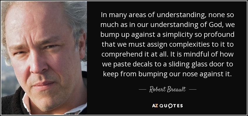 In many areas of understanding, none so much as in our understanding of God, we bump up against a simplicity so profound that we must assign complexities to it to comprehend it at all. It is mindful of how we paste decals to a sliding glass door to keep from bumping our nose against it. - Robert Breault