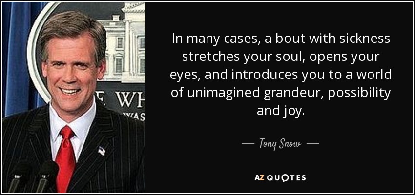 In many cases, a bout with sickness stretches your soul, opens your eyes, and introduces you to a world of unimagined grandeur, possibility and joy. - Tony Snow
