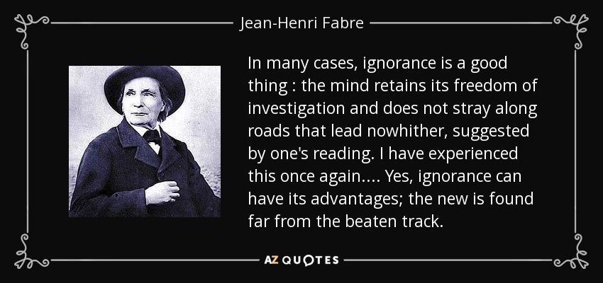 In many cases, ignorance is a good thing : the mind retains its freedom of investigation and does not stray along roads that lead nowhither, suggested by one's reading. I have experienced this once again. ... Yes, ignorance can have its advantages; the new is found far from the beaten track. - Jean-Henri Fabre