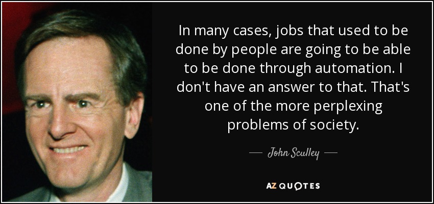 In many cases, jobs that used to be done by people are going to be able to be done through automation. I don't have an answer to that. That's one of the more perplexing problems of society. - John Sculley