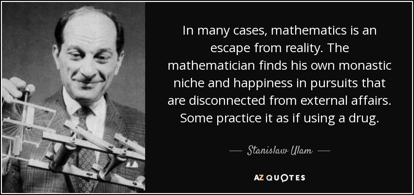 In many cases, mathematics is an escape from reality. The mathematician finds his own monastic niche and happiness in pursuits that are disconnected from external affairs. Some practice it as if using a drug. - Stanislaw Ulam