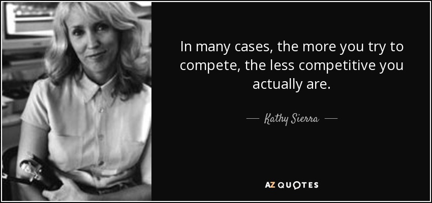 In many cases, the more you try to compete, the less competitive you actually are. - Kathy Sierra