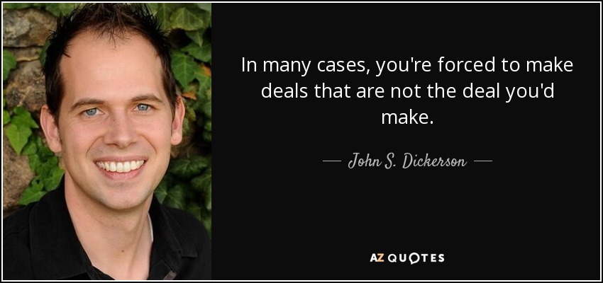 In many cases, you're forced to make deals that are not the deal you'd make. - John S. Dickerson