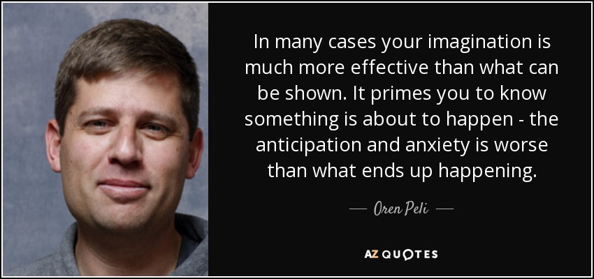 In many cases your imagination is much more effective than what can be shown. It primes you to know something is about to happen - the anticipation and anxiety is worse than what ends up happening. - Oren Peli