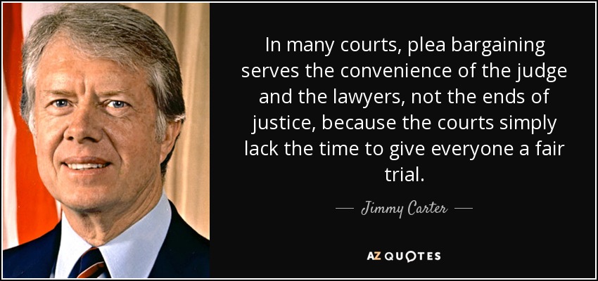 In many courts, plea bargaining serves the convenience of the judge and the lawyers, not the ends of justice, because the courts simply lack the time to give everyone a fair trial. - Jimmy Carter