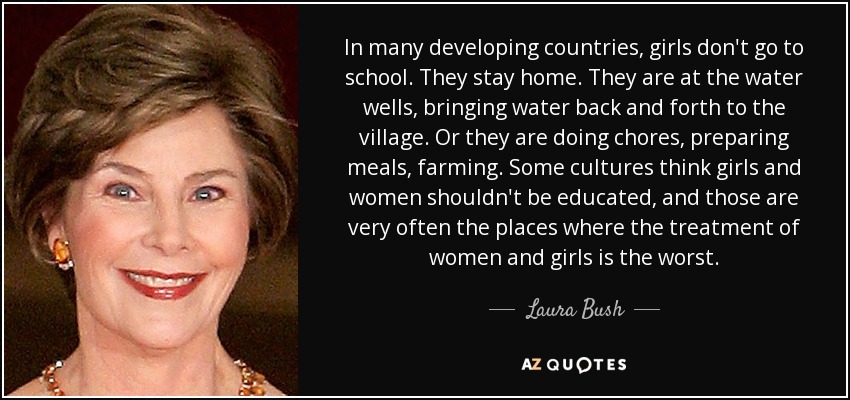 In many developing countries, girls don't go to school. They stay home. They are at the water wells, bringing water back and forth to the village. Or they are doing chores, preparing meals, farming. Some cultures think girls and women shouldn't be educated, and those are very often the places where the treatment of women and girls is the worst. - Laura Bush