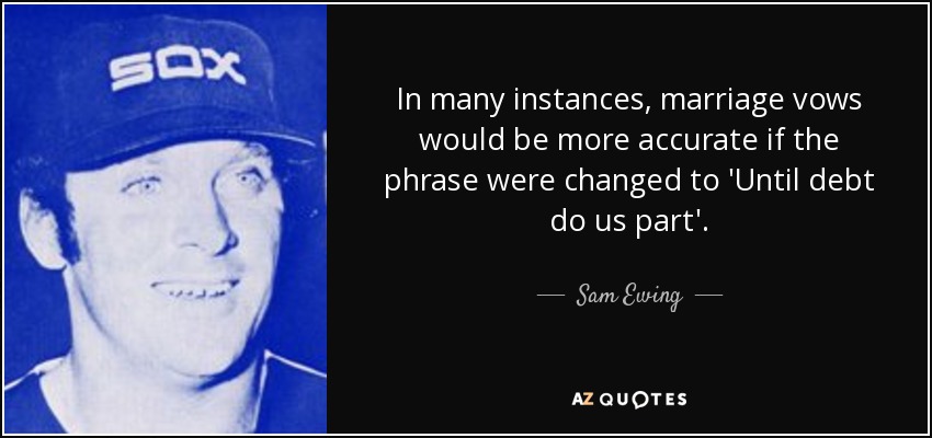 In many instances, marriage vows would be more accurate if the phrase were changed to 'Until debt do us part'. - Sam Ewing