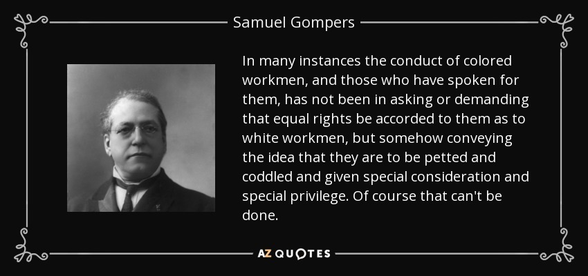 In many instances the conduct of colored workmen, and those who have spoken for them, has not been in asking or demanding that equal rights be accorded to them as to white workmen, but somehow conveying the idea that they are to be petted and coddled and given special consideration and special privilege. Of course that can't be done. - Samuel Gompers