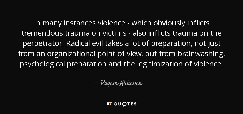 In many instances violence - which obviously inflicts tremendous trauma on victims - also inflicts trauma on the perpetrator. Radical evil takes a lot of preparation, not just from an organizational point of view, but from brainwashing, psychological preparation and the legitimization of violence. - Payam Akhavan