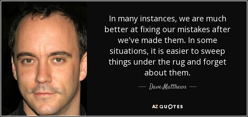 In many instances, we are much better at fixing our mistakes after we've made them. In some situations, it is easier to sweep things under the rug and forget about them. - Dave Matthews