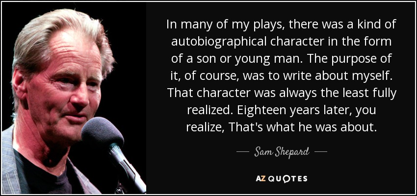In many of my plays, there was a kind of autobiographical character in the form of a son or young man. The purpose of it, of course, was to write about myself. That character was always the least fully realized. Eighteen years later, you realize, That's what he was about. - Sam Shepard