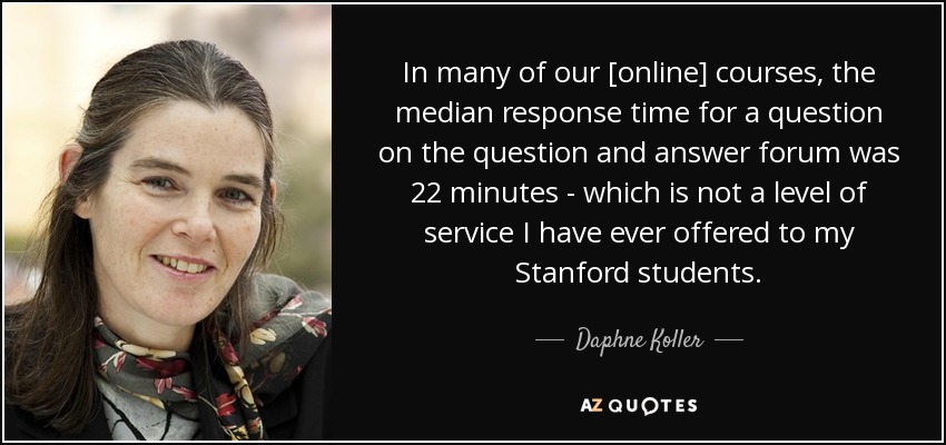 In many of our [online] courses, the median response time for a question on the question and answer forum was 22 minutes - which is not a level of service I have ever offered to my Stanford students. - Daphne Koller