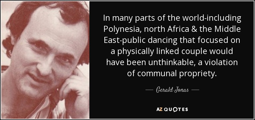 In many parts of the world-including Polynesia, north Africa & the Middle East-public dancing that focused on a physically linked couple would have been unthinkable, a violation of communal propriety. - Gerald Jonas