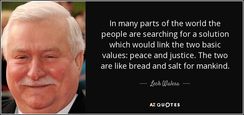 In many parts of the world the people are searching for a solution which would link the two basic values: peace and justice. The two are like bread and salt for mankind. - Lech Walesa