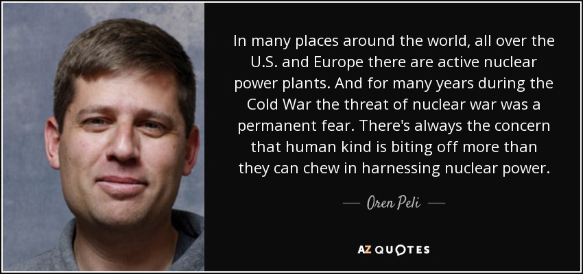 In many places around the world, all over the U.S. and Europe there are active nuclear power plants. And for many years during the Cold War the threat of nuclear war was a permanent fear. There's always the concern that human kind is biting off more than they can chew in harnessing nuclear power. - Oren Peli