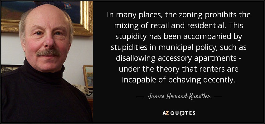 In many places, the zoning prohibits the mixing of retail and residential. This stupidity has been accompanied by stupidities in municipal policy, such as disallowing accessory apartments - under the theory that renters are incapable of behaving decently. - James Howard Kunstler