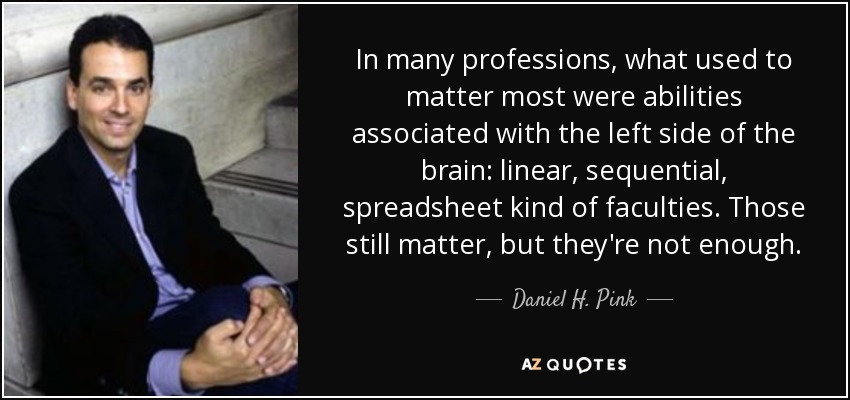 In many professions, what used to matter most were abilities associated with the left side of the brain: linear, sequential, spreadsheet kind of faculties. Those still matter, but they're not enough. - Daniel H. Pink