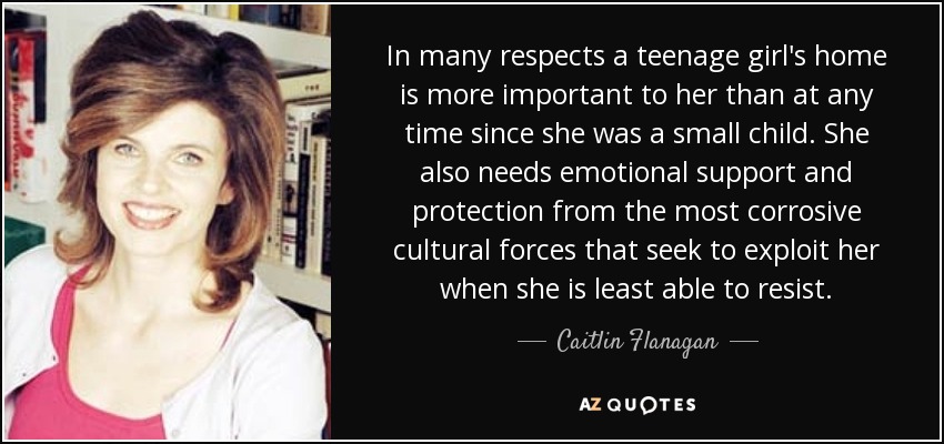 In many respects a teenage girl's home is more important to her than at any time since she was a small child. She also needs emotional support and protection from the most corrosive cultural forces that seek to exploit her when she is least able to resist. - Caitlin Flanagan