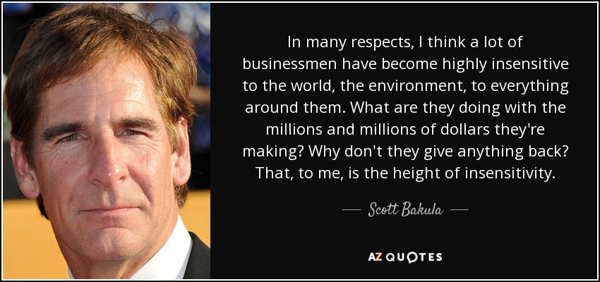 In many respects, I think a lot of businessmen have become highly insensitive to the world, the environment, to everything around them. What are they doing with the millions and millions of dollars they're making? Why don't they give anything back? That, to me, is the height of insensitivity. - Scott Bakula