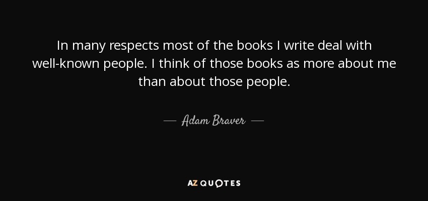 In many respects most of the books I write deal with well-known people. I think of those books as more about me than about those people. - Adam Braver