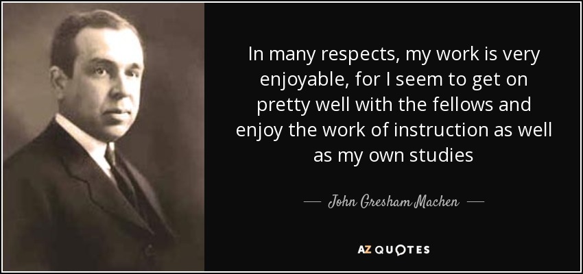 In many respects, my work is very enjoyable, for I seem to get on pretty well with the fellows and enjoy the work of instruction as well as my own studies - John Gresham Machen