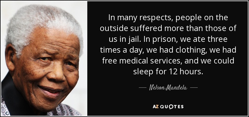 In many respects, people on the outside suffered more than those of us in jail. In prison, we ate three times a day, we had clothing, we had free medical services, and we could sleep for 12 hours. - Nelson Mandela