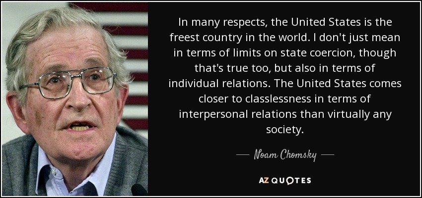 In many respects, the United States is the freest country in the world. I don't just mean in terms of limits on state coercion, though that's true too, but also in terms of individual relations. The United States comes closer to classlessness in terms of interpersonal relations than virtually any society. - Noam Chomsky