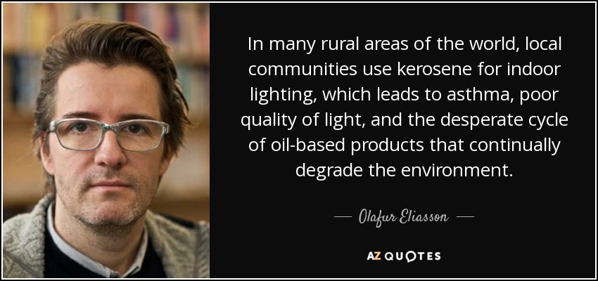 In many rural areas of the world, local communities use kerosene for indoor lighting, which leads to asthma, poor quality of light, and the desperate cycle of oil-based products that continually degrade the environment. - Olafur Eliasson