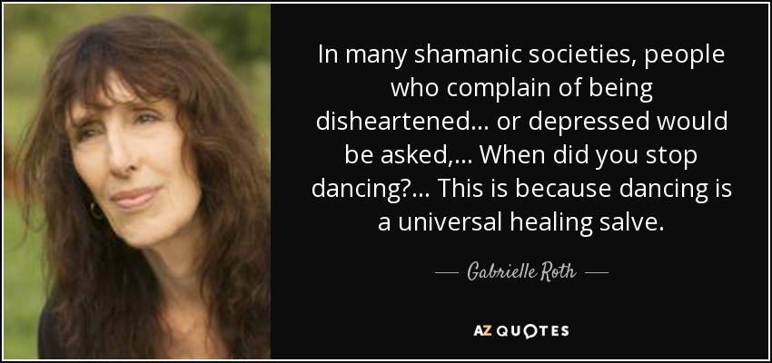 In many shamanic societies, people who complain of being disheartened... or depressed would be asked,... When did you stop dancing? ... This is because dancing is a universal healing salve. - Gabrielle Roth
