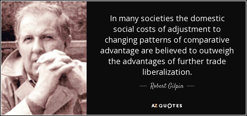 In many societies the domestic social costs of adjustment to changing patterns of comparative advantage are believed to outweigh the advantages of further trade liberalization. - Robert Gilpin