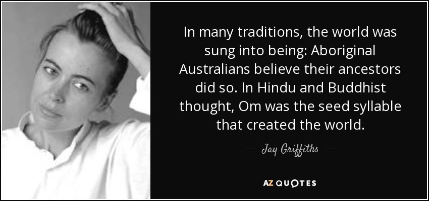 In many traditions, the world was sung into being: Aboriginal Australians believe their ancestors did so. In Hindu and Buddhist thought, Om was the seed syllable that created the world. - Jay Griffiths