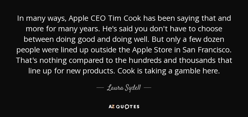 In many ways, Apple CEO Tim Cook has been saying that and more for many years. He's said you don't have to choose between doing good and doing well. But only a few dozen people were lined up outside the Apple Store in San Francisco. That's nothing compared to the hundreds and thousands that line up for new products. Cook is taking a gamble here. - Laura Sydell