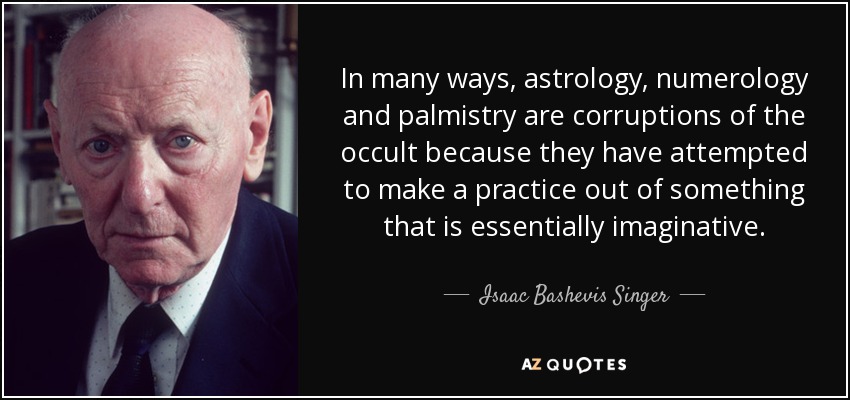 In many ways, astrology, numerology and palmistry are corruptions of the occult because they have attempted to make a practice out of something that is essentially imaginative. - Isaac Bashevis Singer