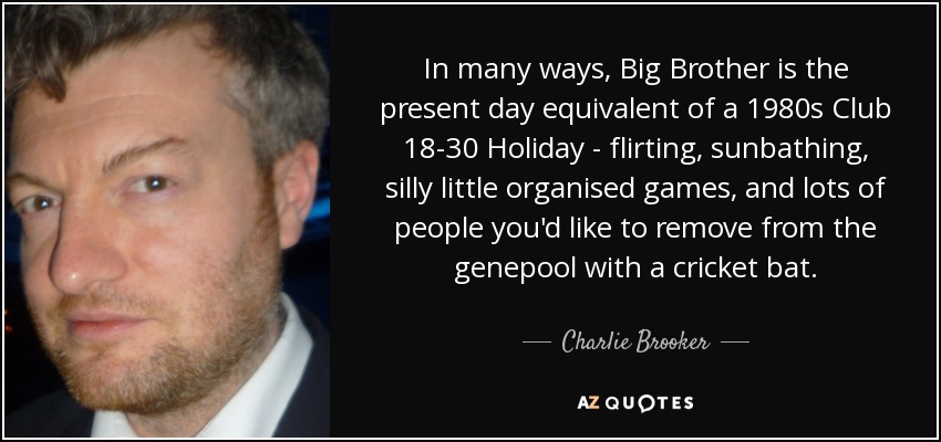 In many ways, Big Brother is the present day equivalent of a 1980s Club 18-30 Holiday - flirting, sunbathing, silly little organised games, and lots of people you'd like to remove from the genepool with a cricket bat. - Charlie Brooker