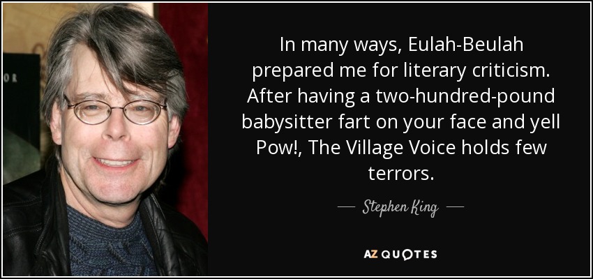 In many ways, Eulah-Beulah prepared me for literary criticism. After having a two-hundred-pound babysitter fart on your face and yell Pow!, The Village Voice holds few terrors. - Stephen King