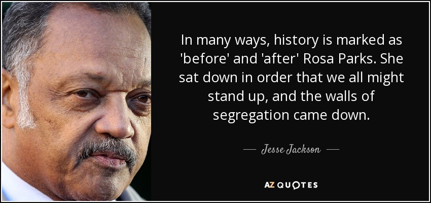 In many ways, history is marked as 'before' and 'after' Rosa Parks. She sat down in order that we all might stand up, and the walls of segregation came down. - Jesse Jackson