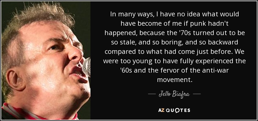 In many ways, I have no idea what would have become of me if punk hadn't happened, because the '70s turned out to be so stale, and so boring, and so backward compared to what had come just before. We were too young to have fully experienced the '60s and the fervor of the anti-war movement. - Jello Biafra
