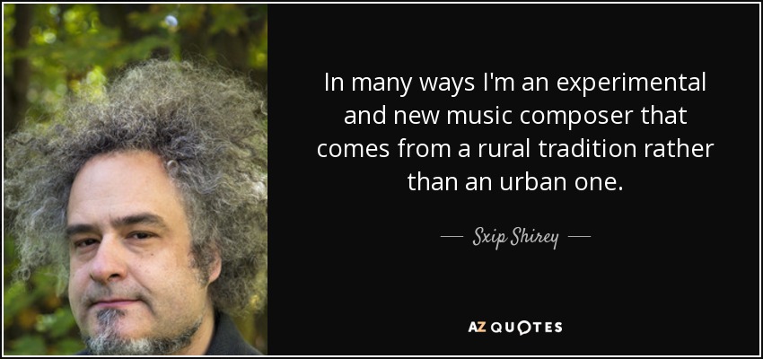 In many ways I'm an experimental and new music composer that comes from a rural tradition rather than an urban one. - Sxip Shirey