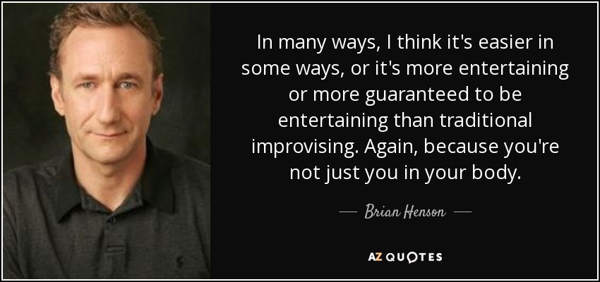 In many ways, I think it's easier in some ways, or it's more entertaining or more guaranteed to be entertaining than traditional improvising. Again, because you're not just you in your body. - Brian Henson