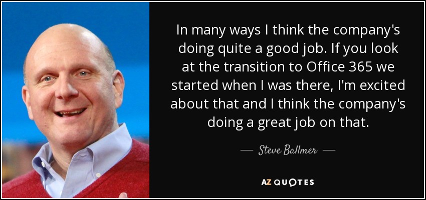 In many ways I think the company's doing quite a good job. If you look at the transition to Office 365 we started when I was there, I'm excited about that and I think the company's doing a great job on that. - Steve Ballmer