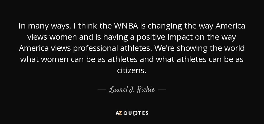 In many ways, I think the WNBA is changing the way America views women and is having a positive impact on the way America views professional athletes. We're showing the world what women can be as athletes and what athletes can be as citizens. - Laurel J. Richie