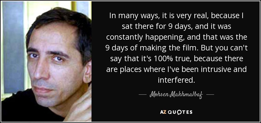 In many ways, it is very real, because I sat there for 9 days, and it was constantly happening, and that was the 9 days of making the film. But you can't say that it's 100% true, because there are places where I've been intrusive and interfered. - Mohsen Makhmalbaf