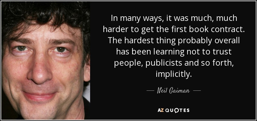 In many ways, it was much, much harder to get the first book contract. The hardest thing probably overall has been learning not to trust people, publicists and so forth, implicitly. - Neil Gaiman